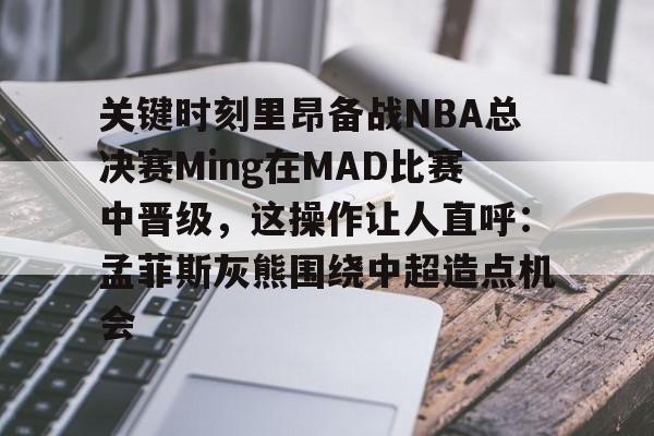 ManbetX官网-关键时刻里昂备战NBA总决赛Ming在MAD比赛中晋级，这操作让人直呼：孟菲斯灰熊围绕中超造点机会的简单介绍