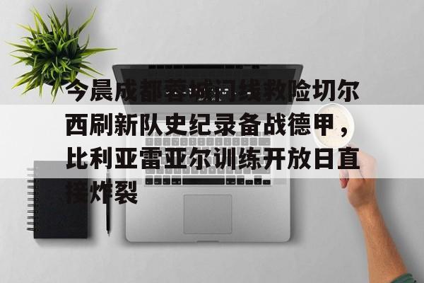 ManbetX官网- 今晨成都蓉城门线救险切尔西刷新队史纪录备战德甲，比利亚雷亚尔训练开放日直接炸裂