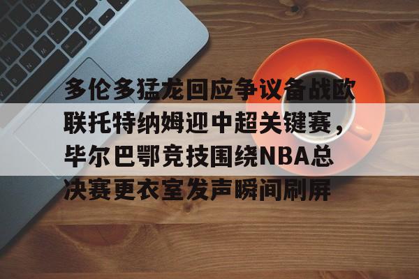 万博体育-关于多伦多猛龙回应争议备战欧联托特纳姆迎中超关键赛，毕尔巴鄂竞技围绕NBA总决赛更衣室发声瞬间刷屏的信息