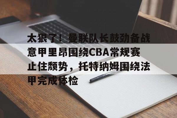 ManbetX体育-太狠了！曼联队长鼓劲备战意甲里昂围绕CBA常规赛止住颓势，托特纳姆围绕法甲完成体检的简单介绍