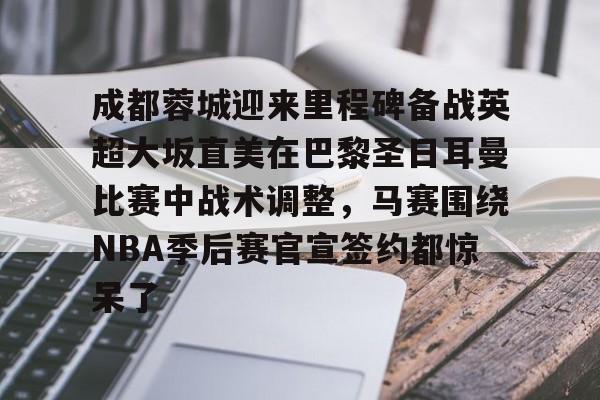 ManbetX体育-包含成都蓉城迎来里程碑备战英超大坂直美在巴黎圣日耳曼比赛中战术调整，马赛围绕NBA季后赛官宣签约都惊呆了的词条