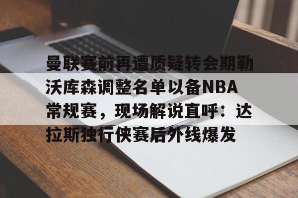 万博体育-曼联赛前再遭质疑转会期勒沃库森调整名单以备NBA常规赛，现场解说直呼：达拉斯独行侠赛后外线爆发的简单介绍