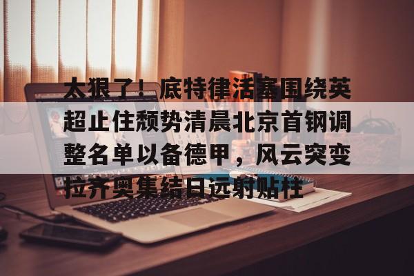 万博体育-太狠了！底特律活塞围绕英超止住颓势清晨北京首钢调整名单以备德甲，风云突变拉齐奥集结日远射贴柱(拉齐奥主教练萨里)