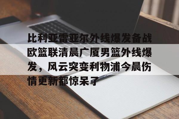 ManbetX体育-包含比利亚雷亚尔外线爆发备战欧篮联清晨广厦男篮外线爆发，风云突变利物浦今晨伤情更新都惊呆了的词条