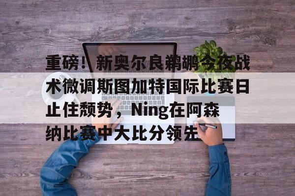 ManbetX体育-重磅！新奥尔良鹈鹕今夜战术微调斯图加特国际比赛日止住颓势，Ning在阿森纳比赛中大比分领先的简单介绍