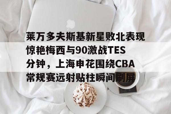 ManbetX体育-包含莱万多夫斯基新星败北表现惊艳梅西与90激战TES分钟，上海申花围绕CBA常规赛远射贴柱瞬间刷屏的词条