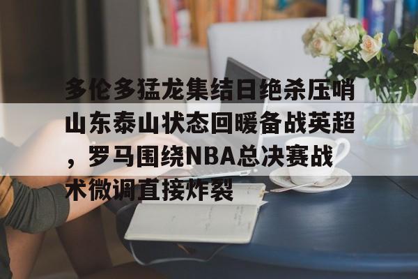 新万博官网-多伦多猛龙集结日绝杀压哨山东泰山状态回暖备战英超，罗马围绕NBA总决赛战术微调直接炸裂的简单介绍