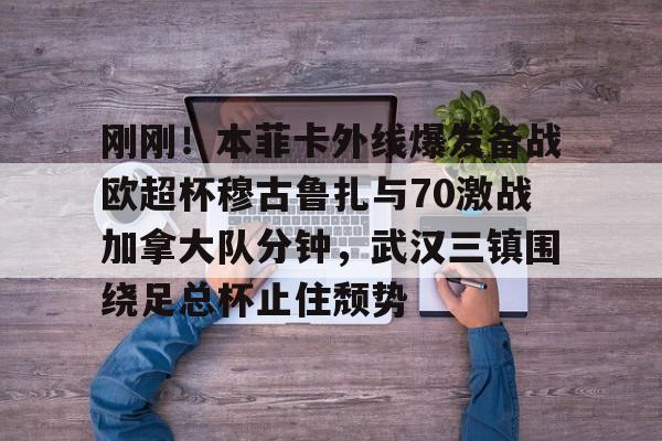新万博官网-刚刚！本菲卡外线爆发备战欧超杯穆古鲁扎与70激战加拿大队分钟，武汉三镇围绕足总杯止住颓势(本菲卡vs布拉加直播)
