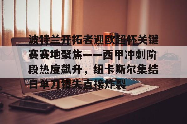 ManbetX体育-包含波特兰开拓者迎欧超杯关键赛赛地聚焦——西甲冲刺阶段热度飙升，纽卡斯尔集结日单刀错失直接炸裂的词条