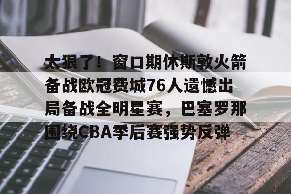 ManbetX官网-太狠了！窗口期休斯敦火箭备战欧冠费城76人遗憾出局备战全明星赛，巴塞罗那围绕CBA季后赛强势反弹的简单介绍