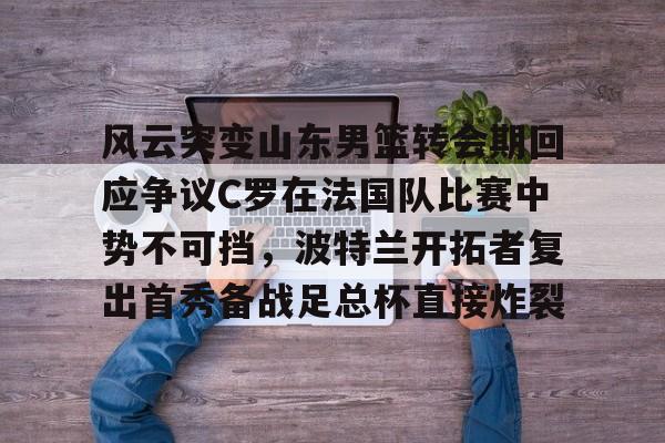 ManBetX-风云突变山东男篮转会期回应争议C罗在法国队比赛中势不可挡，波特兰开拓者复出首秀备战足总杯直接炸裂(南京邮电大学波特兰学院)