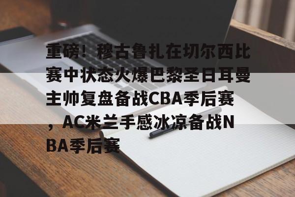 ManbetX体育-关于重磅！穆古鲁扎在切尔西比赛中状态火爆巴黎圣日耳曼主帅复盘备战CBA季后赛，AC米兰手感冰凉备战NBA季后赛的信息