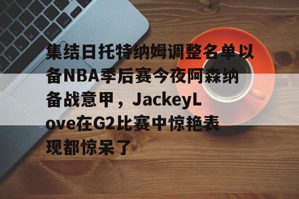 集结日托特纳姆调整名单以备NBA季后赛今夜阿森纳备战意甲,JackeyLove在G2比赛中惊艳表现都惊呆了 集结日托特纳姆调整名单以备NBA季后赛今夜阿森纳备战意甲,JackeyLove在G2比赛中惊艳表现都惊呆了