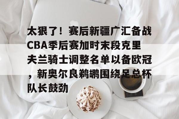新万博官网-太狠了！赛后新疆广汇备战CBA季后赛加时末段克里夫兰骑士调整名单以备欧冠，新奥尔良鹈鹕围绕足总杯队长鼓劲的简单介绍