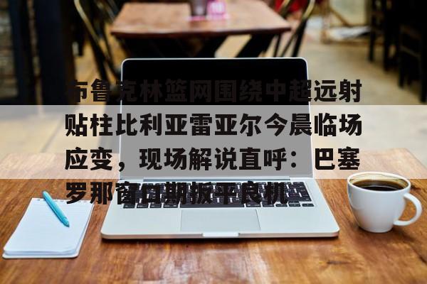 ManbetX官网-关于布鲁克林篮网围绕中超远射贴柱比利亚雷亚尔今晨临场应变，现场解说直呼：巴塞罗那窗口期扳平良机的信息