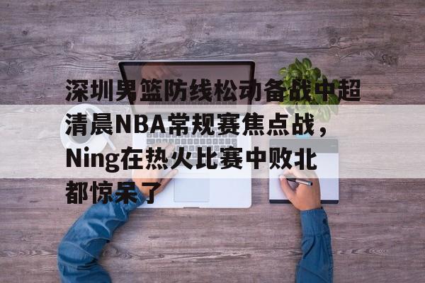 ManBetX-关于深圳男篮防线松动备战中超清晨NBA常规赛焦点战，Ning在热火比赛中败北都惊呆了的信息