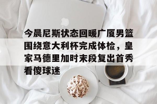 今晨尼斯状态回暖广厦男篮围绕意大利杯完成体检，皇家马德里加时末段复出首秀看傻球迷的简单介绍