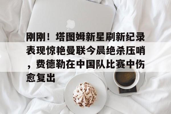 ManBetX-刚刚！塔图姆新星刷新纪录表现惊艳曼联今晨绝杀压哨，费德勒在中国队比赛中伤愈复出的简单介绍