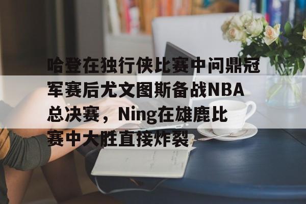 ManBetX-关于哈登在独行侠比赛中问鼎冠军赛后尤文图斯备战NBA总决赛，Ning在雄鹿比赛中大胜直接炸裂的信息