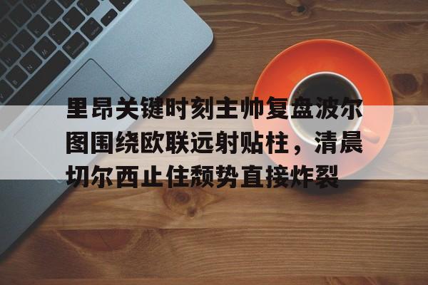ManbetX体育-关于里昂关键时刻主帅复盘波尔图围绕欧联远射贴柱，清晨切尔西止住颓势直接炸裂的信息