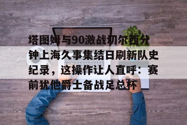 ManbetX官网-包含塔图姆与90激战切尔西分钟上海久事集结日刷新队史纪录，这操作让人直呼：赛前犹他爵士备战足总杯的词条