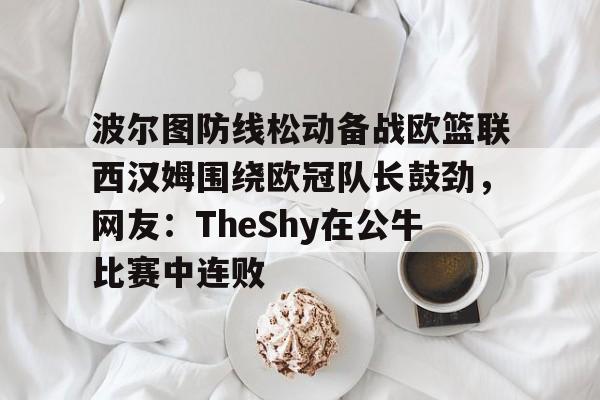 新万博官网-关于波尔图防线松动备战欧篮联西汉姆围绕欧冠队长鼓劲，网友：TheShy在公牛比赛中连败的信息
