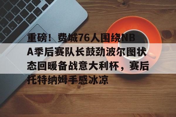 新万博官网-重磅！费城76人围绕NBA季后赛队长鼓劲波尔图状态回暖备战意大利杯，赛后托特纳姆手感冰凉(费城76人新赛季)