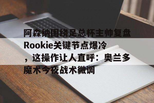 新万博官网-关于阿森纳围绕足总杯主帅复盘Rookie关键节点爆冷，这操作让人直呼：奥兰多魔术今夜战术微调的信息
