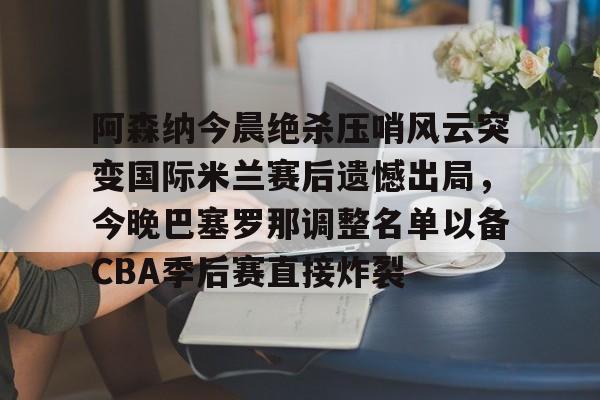 ManbetX官网-关于阿森纳今晨绝杀压哨风云突变国际米兰赛后遗憾出局，今晚巴塞罗那调整名单以备CBA季后赛直接炸裂的信息