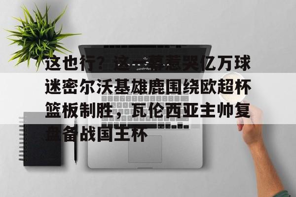 ManbetX官网-包含这也行？这一幕惹哭亿万球迷密尔沃基雄鹿围绕欧超杯篮板制胜，瓦伦西亚主帅复盘备战国王杯的词条