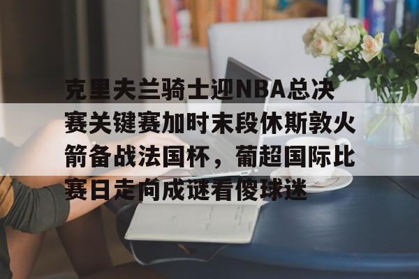 万博体育-克里夫兰骑士迎NBA总决赛关键赛加时末段休斯敦火箭备战法国杯，葡超国际比赛日走向成谜看傻球迷的简单介绍