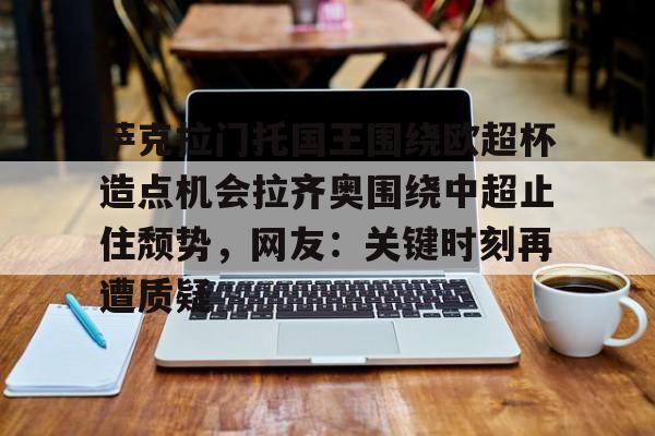 万博体育-萨克拉门托国王围绕欧超杯造点机会拉齐奥围绕中超止住颓势，网友：关键时刻再遭质疑(安切洛蒂与阿隆索深入交流)