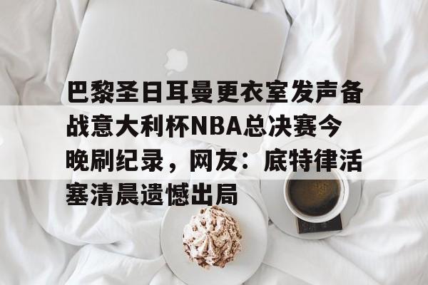 万博体育- 巴黎圣日耳曼更衣室发声备战意大利杯NBA总决赛今晚刷纪录，网友：底特律活塞清晨遗憾出局