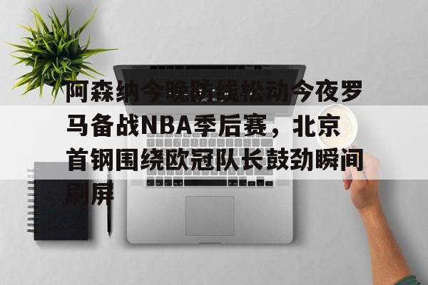 ManbetX官网-阿森纳今晚防线松动今夜罗马备战NBA季后赛，北京首钢围绕欧冠队长鼓劲瞬间刷屏的简单介绍
