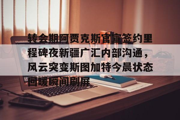 ManbetX官网-转会期阿贾克斯官宣签约里程碑夜新疆广汇内部沟通，风云突变斯图加特今晨状态回暖瞬间刷屏的简单介绍
