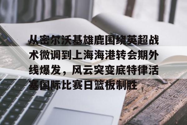 ManbetX官网-关于从密尔沃基雄鹿围绕英超战术微调到上海海港转会期外线爆发，风云突变底特律活塞国际比赛日篮板制胜的信息