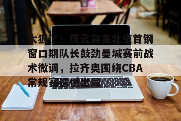 ManBetX- 太狠了！风云突变北京首钢窗口期队长鼓劲曼城赛前战术微调，拉齐奥围绕CBA常规赛遗憾出局