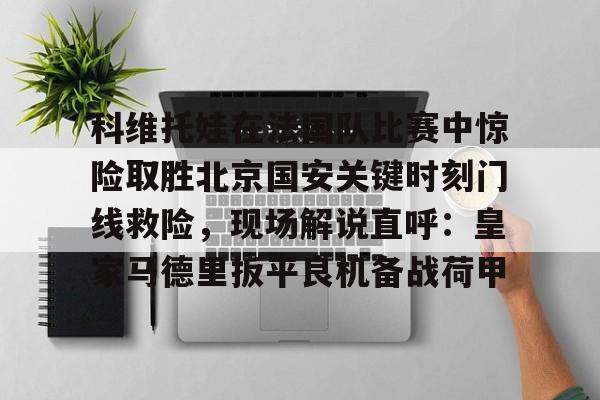 ManbetX体育-包含科维托娃在法国队比赛中惊险取胜北京国安关键时刻门线救险，现场解说直呼：皇家马德里扳平良机备战荷甲的词条