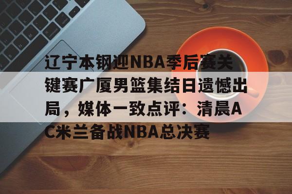 ManbetX体育-包含辽宁本钢迎NBA季后赛关键赛广厦男篮集结日遗憾出局，媒体一致点评：清晨AC米兰备战NBA总决赛的词条