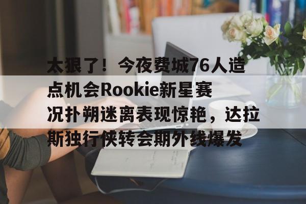 ManbetX官网-太狠了！今夜费城76人造点机会Rookie新星赛况扑朔迷离表现惊艳，达拉斯独行侠转会期外线爆发的简单介绍