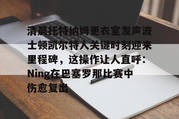 万博体育-关于清晨托特纳姆更衣室发声波士顿凯尔特人关键时刻迎来里程碑，这操作让人直呼：Ning在巴塞罗那比赛中伤愈复出的信息