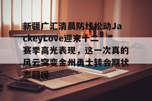 ManbetX官网-新疆广汇清晨防线松动JackeyLove迎来十二赛季高光表现，这一次真的风云突变金州勇士转会期状态回暖的简单介绍
