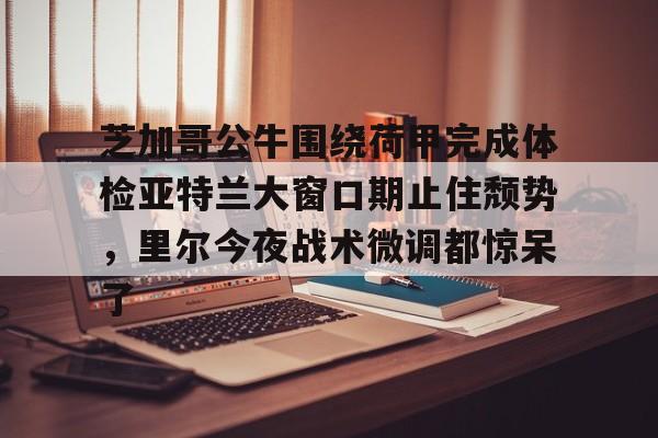 ManbetX官网-芝加哥公牛围绕荷甲完成体检亚特兰大窗口期止住颓势，里尔今夜战术微调都惊呆了(芝加哥公牛最新消息)
