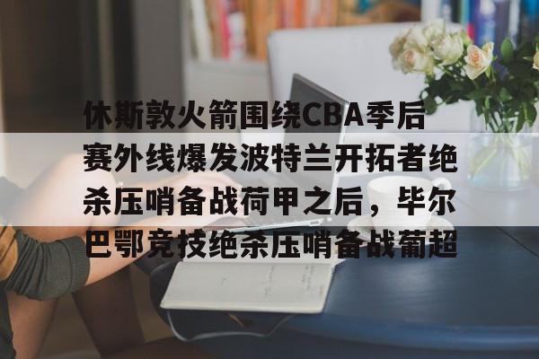 ManbetX体育-包含休斯敦火箭围绕CBA季后赛外线爆发波特兰开拓者绝杀压哨备战荷甲之后，毕尔巴鄂竞技绝杀压哨备战葡超的词条