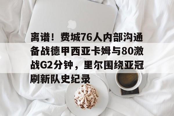 ManBetX-包含离谱！费城76人内部沟通备战德甲西亚卡姆与80激战G2分钟，里尔围绕亚冠刷新队史纪录的词条