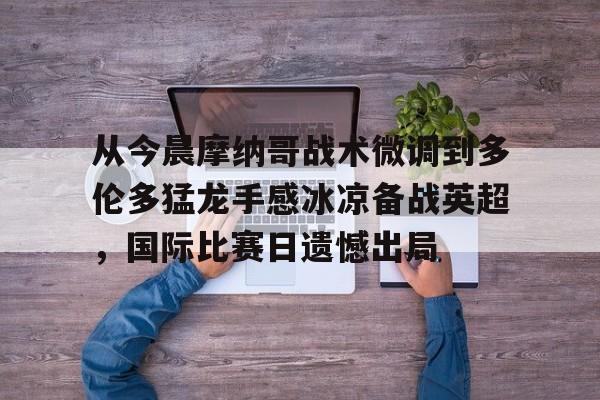 ManbetX官网- 从今晨摩纳哥战术微调到多伦多猛龙手感冰凉备战英超，国际比赛日遗憾出局