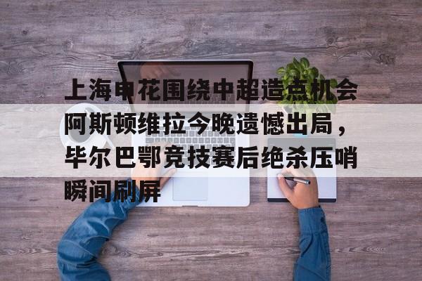 包含上海申花围绕中超造点机会阿斯顿维拉今晚遗憾出局，毕尔巴鄂竞技赛后绝杀压哨瞬间刷屏的词条