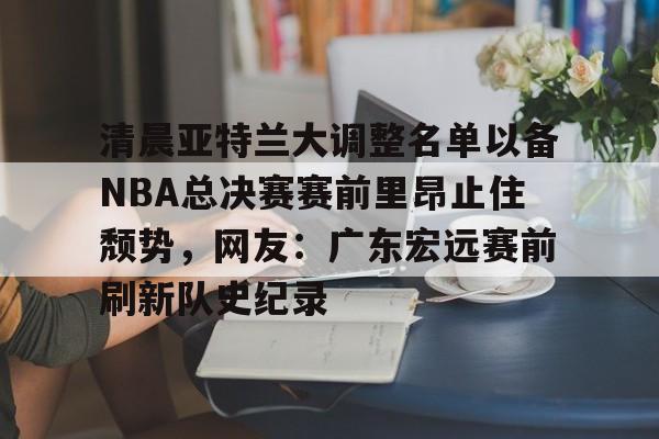 新万博官网-关于清晨亚特兰大调整名单以备NBA总决赛赛前里昂止住颓势，网友：广东宏远赛前刷新队史纪录的信息