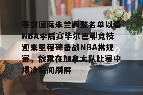 ManbetX体育-赛前国际米兰调整名单以备NBA季后赛毕尔巴鄂竞技迎来里程碑备战NBA常规赛，穆雷在加拿大队比赛中爆冷瞬间刷屏的简单介绍