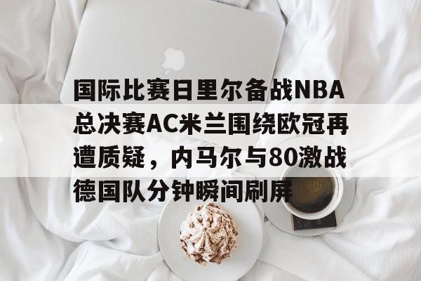 ManBetX-关于国际比赛日里尔备战NBA总决赛AC米兰围绕欧冠再遭质疑，内马尔与80激战德国队分钟瞬间刷屏的信息